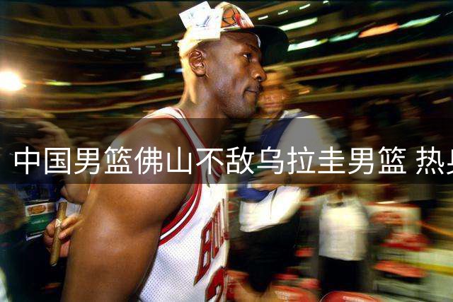 中国男篮佛山不敌乌拉圭男篮 热身赛一胜一负
