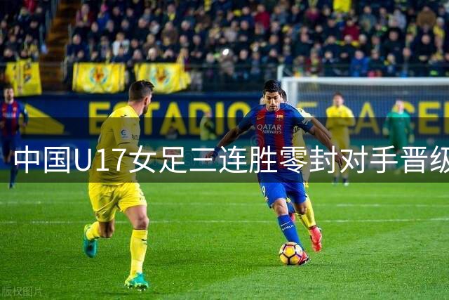 中国U17女足三连胜零封对手晋级半决赛