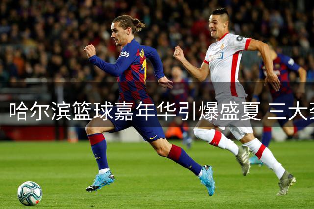 哈尔滨篮球嘉年华引爆盛夏 三大劲旅上演巅峰对决