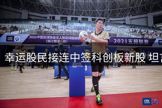 幸运股民接连中签科创板新股 坦言打新主要靠运气