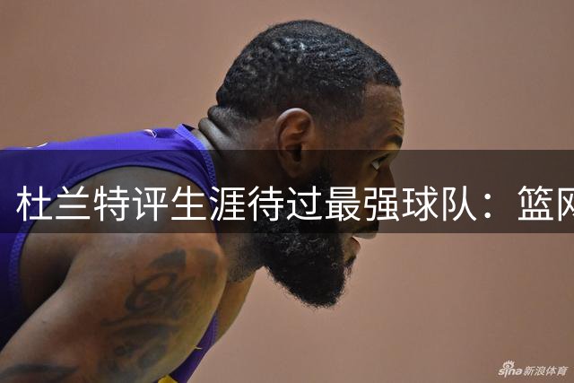 杜兰特评生涯待过最强球队：篮网账面豪华 勇士实力超群