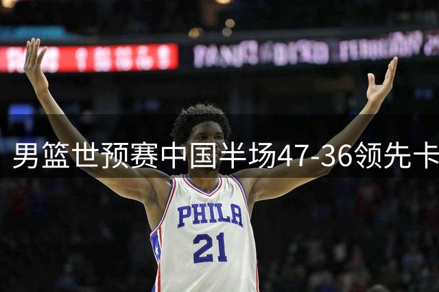 男篮世预赛中国半场47-36领先卡塔尔 胡金秋杨瀚森表现抢眼