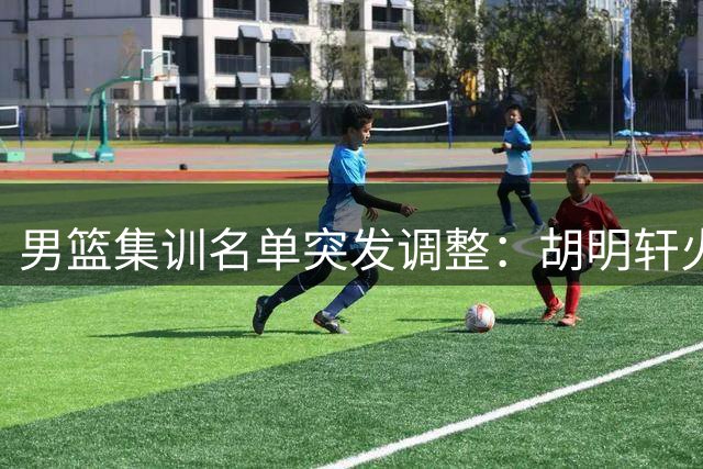 男篮集训名单突发调整：胡明轩火线归队 两将遗憾离场