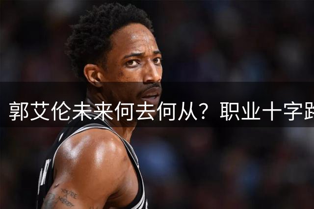郭艾伦未来何去何从？职业十字路口的三大现实考量