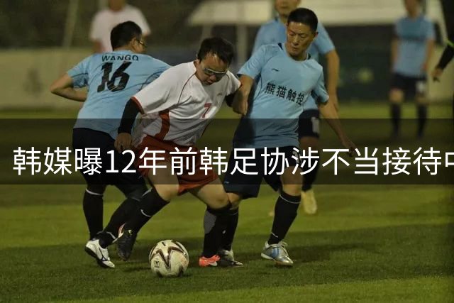 韩媒曝12年前韩足协涉不当接待中方裁判 中国足协启动调查