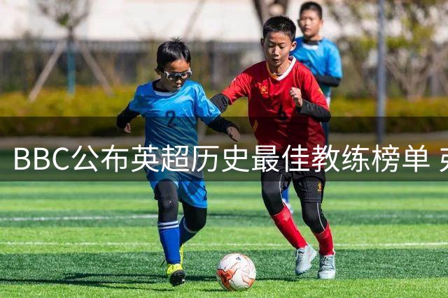 BBC公布英超历史最佳教练榜单 弗格森居首安帅上榜